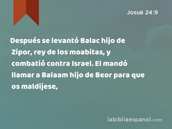 Después se levantó Balac hijo de Zipor, rey de los moabitas, y combatió contra Israel. El mandó llamar a Balaam hijo de Beor para que os maldijese, - Josué 24:9