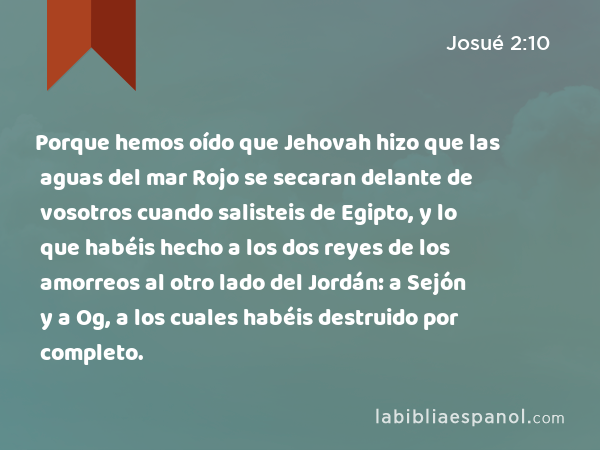 Porque hemos oído que Jehovah hizo que las aguas del mar Rojo se secaran delante de vosotros cuando salisteis de Egipto, y lo que habéis hecho a los dos reyes de los amorreos al otro lado del Jordán: a Sejón y a Og, a los cuales habéis destruido por completo. - Josué 2:10