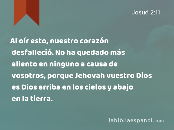 Al oír esto, nuestro corazón desfalleció. No ha quedado más aliento en ninguno a causa de vosotros, porque Jehovah vuestro Dios es Dios arriba en los cielos y abajo en la tierra. - Josué 2:11