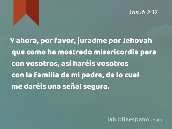 Y ahora, por favor, juradme por Jehovah que como he mostrado misericordia para con vosotros, así haréis vosotros con la familia de mi padre, de lo cual me daréis una señal segura. - Josué 2:12