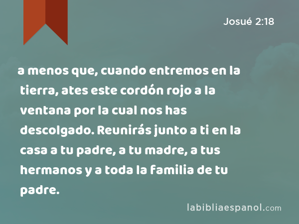 a menos que, cuando entremos en la tierra, ates este cordón rojo a la ventana por la cual nos has descolgado. Reunirás junto a ti en la casa a tu padre, a tu madre, a tus hermanos y a toda la familia de tu padre. - Josué 2:18