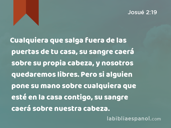 Cualquiera que salga fuera de las puertas de tu casa, su sangre caerá sobre su propia cabeza, y nosotros quedaremos libres. Pero si alguien pone su mano sobre cualquiera que esté en la casa contigo, su sangre caerá sobre nuestra cabeza. - Josué 2:19