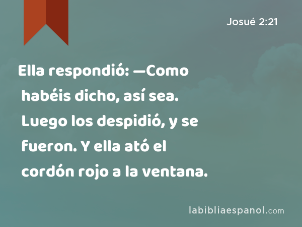 Ella respondió: —Como habéis dicho, así sea. Luego los despidió, y se fueron. Y ella ató el cordón rojo a la ventana. - Josué 2:21