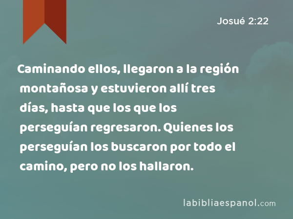 Caminando ellos, llegaron a la región montañosa y estuvieron allí tres días, hasta que los que los perseguían regresaron. Quienes los perseguían los buscaron por todo el camino, pero no los hallaron. - Josué 2:22