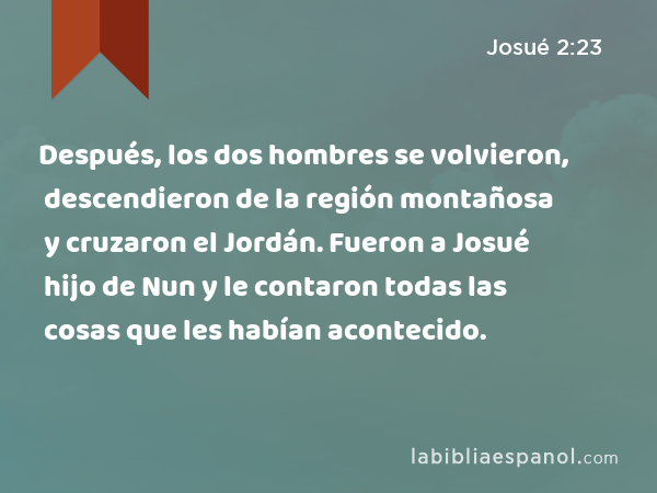 Después, los dos hombres se volvieron, descendieron de la región montañosa y cruzaron el Jordán. Fueron a Josué hijo de Nun y le contaron todas las cosas que les habían acontecido. - Josué 2:23