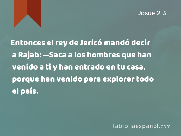 Entonces el rey de Jericó mandó decir a Rajab: —Saca a los hombres que han venido a ti y han entrado en tu casa, porque han venido para explorar todo el país. - Josué 2:3