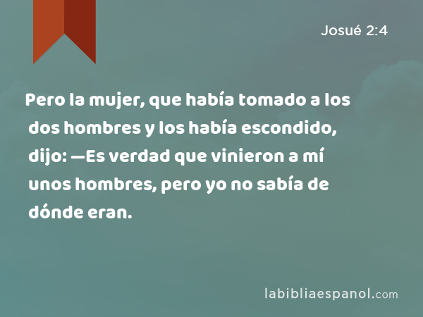 Pero la mujer, que había tomado a los dos hombres y los había escondido, dijo: —Es verdad que vinieron a mí unos hombres, pero yo no sabía de dónde eran. - Josué 2:4