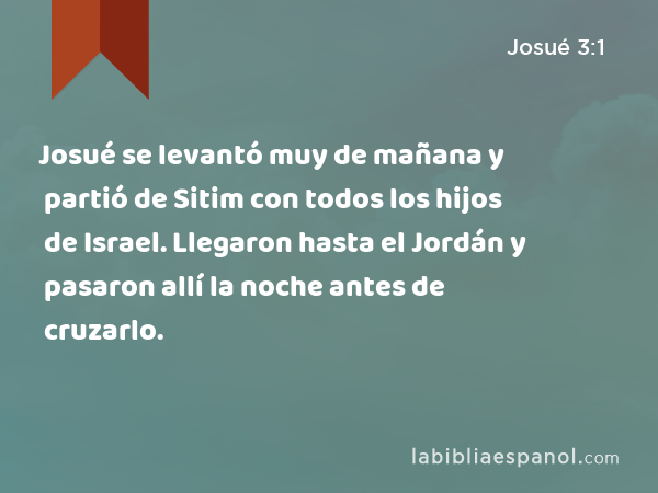 Josué se levantó muy de mañana y partió de Sitim con todos los hijos de Israel. Llegaron hasta el Jordán y pasaron allí la noche antes de cruzarlo. - Josué 3:1