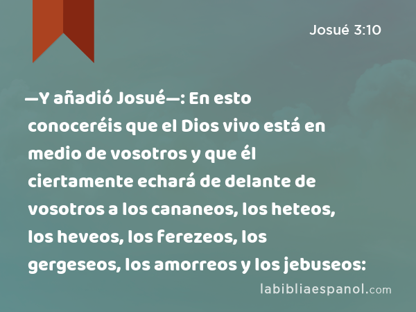 —Y añadió Josué—: En esto conoceréis que el Dios vivo está en medio de vosotros y que él ciertamente echará de delante de vosotros a los cananeos, los heteos, los heveos, los ferezeos, los gergeseos, los amorreos y los jebuseos: - Josué 3:10