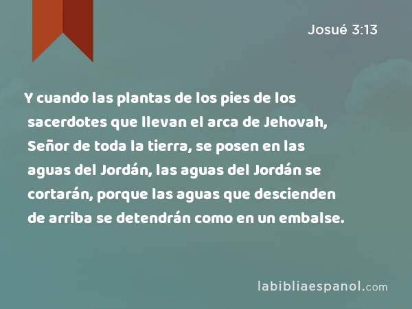 Y cuando las plantas de los pies de los sacerdotes que llevan el arca de Jehovah, Señor de toda la tierra, se posen en las aguas del Jordán, las aguas del Jordán se cortarán, porque las aguas que descienden de arriba se detendrán como en un embalse. - Josué 3:13