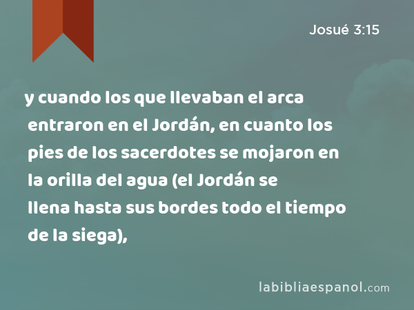 y cuando los que llevaban el arca entraron en el Jordán, en cuanto los pies de los sacerdotes se mojaron en la orilla del agua (el Jordán se llena hasta sus bordes todo el tiempo de la siega), - Josué 3:15