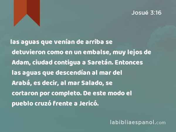 las aguas que venían de arriba se detuvieron como en un embalse, muy lejos de Adam, ciudad contigua a Saretán. Entonces las aguas que descendían al mar del Arabá, es decir, al mar Salado, se cortaron por completo. De este modo el pueblo cruzó frente a Jericó. - Josué 3:16