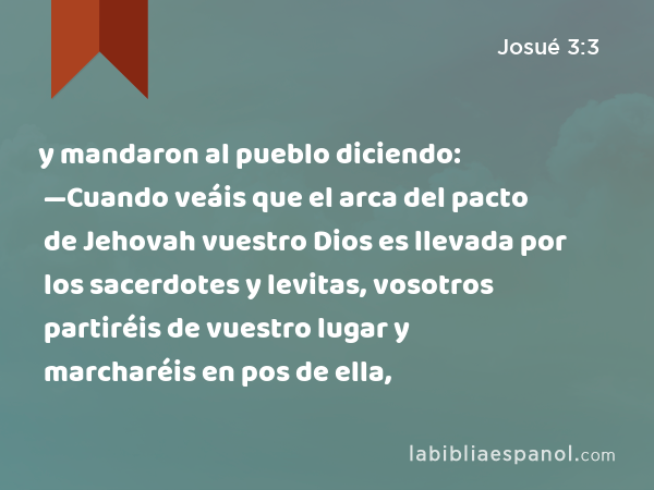 y mandaron al pueblo diciendo: —Cuando veáis que el arca del pacto de Jehovah vuestro Dios es llevada por los sacerdotes y levitas, vosotros partiréis de vuestro lugar y marcharéis en pos de ella, - Josué 3:3