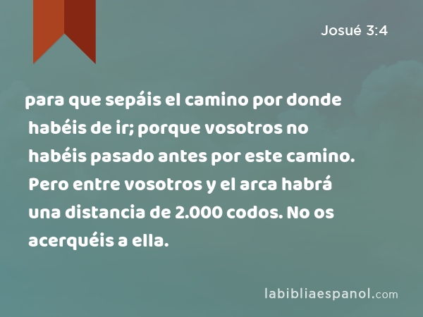 para que sepáis el camino por donde habéis de ir; porque vosotros no habéis pasado antes por este camino. Pero entre vosotros y el arca habrá una distancia de 2.000 codos. No os acerquéis a ella. - Josué 3:4