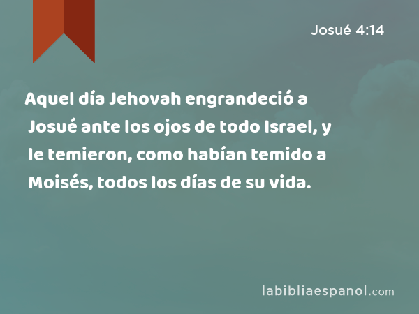 Aquel día Jehovah engrandeció a Josué ante los ojos de todo Israel, y le temieron, como habían temido a Moisés, todos los días de su vida. - Josué 4:14