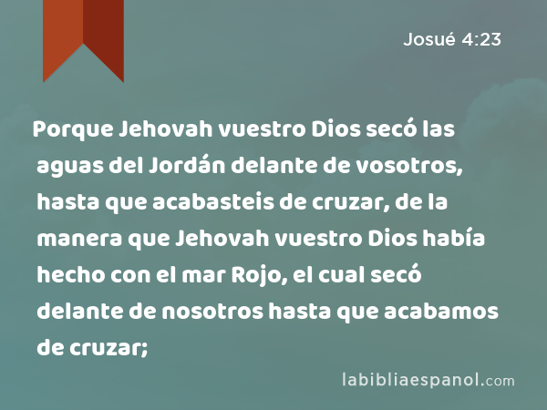 Porque Jehovah vuestro Dios secó las aguas del Jordán delante de vosotros, hasta que acabasteis de cruzar, de la manera que Jehovah vuestro Dios había hecho con el mar Rojo, el cual secó delante de nosotros hasta que acabamos de cruzar; - Josué 4:23