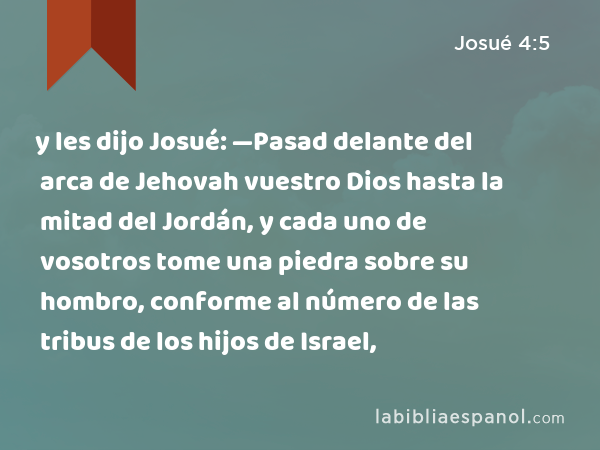 y les dijo Josué: —Pasad delante del arca de Jehovah vuestro Dios hasta la mitad del Jordán, y cada uno de vosotros tome una piedra sobre su hombro, conforme al número de las tribus de los hijos de Israel, - Josué 4:5