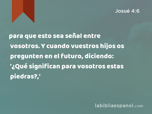 para que esto sea señal entre vosotros. Y cuando vuestros hijos os pregunten en el futuro, diciendo: '¿Qué significan para vosotros estas piedras?,' - Josué 4:6