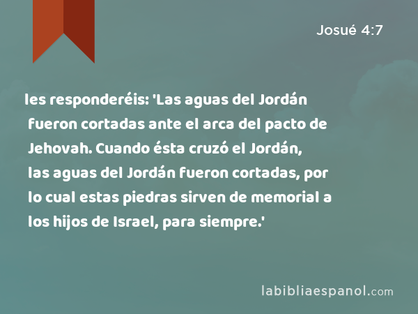 les responderéis: 'Las aguas del Jordán fueron cortadas ante el arca del pacto de Jehovah. Cuando ésta cruzó el Jordán, las aguas del Jordán fueron cortadas, por lo cual estas piedras sirven de memorial a los hijos de Israel, para siempre.' - Josué 4:7