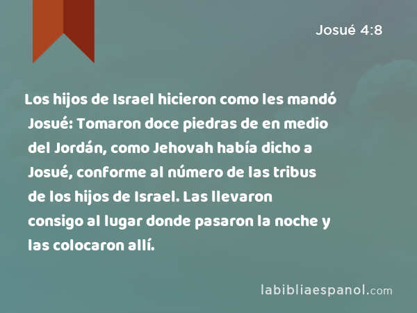 Los hijos de Israel hicieron como les mandó Josué: Tomaron doce piedras de en medio del Jordán, como Jehovah había dicho a Josué, conforme al número de las tribus de los hijos de Israel. Las llevaron consigo al lugar donde pasaron la noche y las colocaron allí. - Josué 4:8