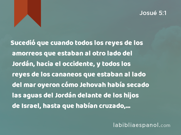 Sucedió que cuando todos los reyes de los amorreos que estaban al otro lado del Jordán, hacia el occidente, y todos los reyes de los cananeos que estaban al lado del mar oyeron cómo Jehovah había secado las aguas del Jordán delante de los hijos de Israel, hasta que habían cruzado, desfalleció su corazón, y no hubo más ánimo en ellos a causa de los hijos de Israel. - Josué 5:1