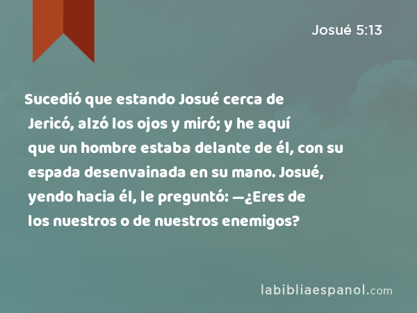 Sucedió que estando Josué cerca de Jericó, alzó los ojos y miró; y he aquí que un hombre estaba delante de él, con su espada desenvainada en su mano. Josué, yendo hacia él, le preguntó: —¿Eres de los nuestros o de nuestros enemigos? - Josué 5:13