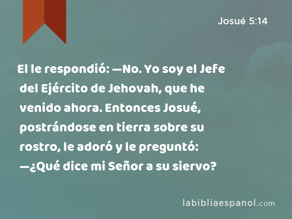 El le respondió: —No. Yo soy el Jefe del Ejército de Jehovah, que he venido ahora. Entonces Josué, postrándose en tierra sobre su rostro, le adoró y le preguntó: —¿Qué dice mi Señor a su siervo? - Josué 5:14