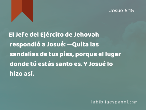 El Jefe del Ejército de Jehovah respondió a Josué: —Quita las sandalias de tus pies, porque el lugar donde tú estás santo es. Y Josué lo hizo así. - Josué 5:15