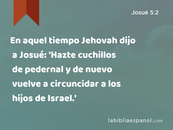 En aquel tiempo Jehovah dijo a Josué: 'Hazte cuchillos de pedernal y de nuevo vuelve a circuncidar a los hijos de Israel.' - Josué 5:2