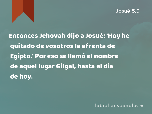 Entonces Jehovah dijo a Josué: 'Hoy he quitado de vosotros la afrenta de Egipto.' Por eso se llamó el nombre de aquel lugar Gilgal, hasta el día de hoy. - Josué 5:9