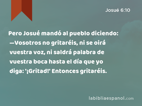 Pero Josué mandó al pueblo diciendo: —Vosotros no gritaréis, ni se oirá vuestra voz, ni saldrá palabra de vuestra boca hasta el día que yo diga: '¡Gritad!' Entonces gritaréis. - Josué 6:10