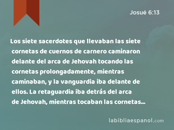 Los siete sacerdotes que llevaban las siete cornetas de cuernos de carnero caminaron delante del arca de Jehovah tocando las cornetas prolongadamente, mientras caminaban, y la vanguardia iba delante de ellos. La retaguardia iba detrás del arca de Jehovah, mientras tocaban las cornetas prolongadamente. - Josué 6:13