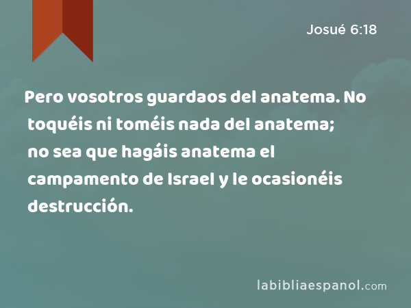 Pero vosotros guardaos del anatema. No toquéis ni toméis nada del anatema; no sea que hagáis anatema el campamento de Israel y le ocasionéis destrucción. - Josué 6:18