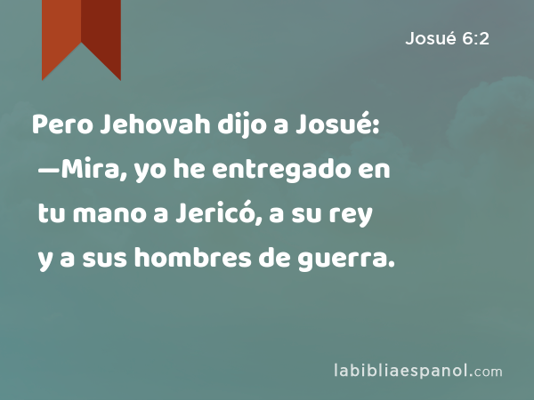 Pero Jehovah dijo a Josué: —Mira, yo he entregado en tu mano a Jericó, a su rey y a sus hombres de guerra. - Josué 6:2