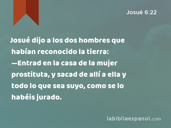 Josué dijo a los dos hombres que habían reconocido la tierra: —Entrad en la casa de la mujer prostituta, y sacad de allí a ella y todo lo que sea suyo, como se lo habéis jurado. - Josué 6:22