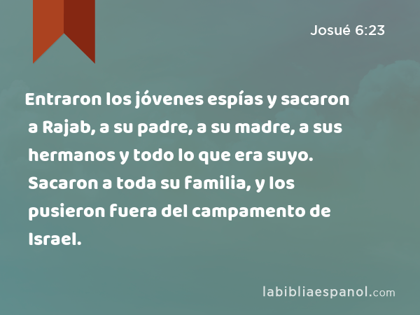 Entraron los jóvenes espías y sacaron a Rajab, a su padre, a su madre, a sus hermanos y todo lo que era suyo. Sacaron a toda su familia, y los pusieron fuera del campamento de Israel. - Josué 6:23