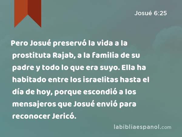 Pero Josué preservó la vida a la prostituta Rajab, a la familia de su padre y todo lo que era suyo. Ella ha habitado entre los israelitas hasta el día de hoy, porque escondió a los mensajeros que Josué envió para reconocer Jericó. - Josué 6:25