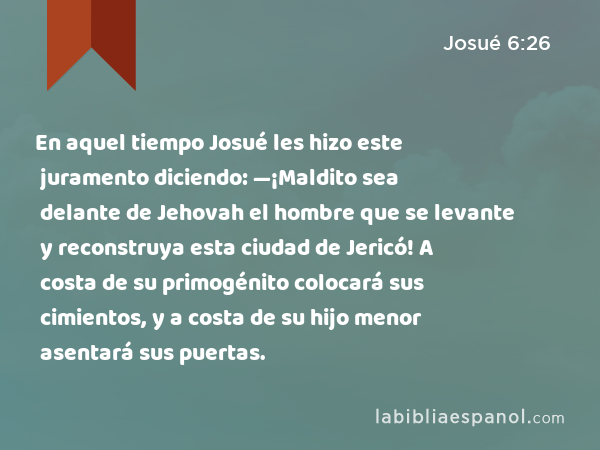 En aquel tiempo Josué les hizo este juramento diciendo: —¡Maldito sea delante de Jehovah el hombre que se levante y reconstruya esta ciudad de Jericó! A costa de su primogénito colocará sus cimientos, y a costa de su hijo menor asentará sus puertas. - Josué 6:26