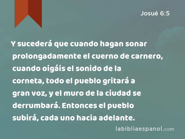 Y sucederá que cuando hagan sonar prolongadamente el cuerno de carnero, cuando oigáis el sonido de la corneta, todo el pueblo gritará a gran voz, y el muro de la ciudad se derrumbará. Entonces el pueblo subirá, cada uno hacia adelante. - Josué 6:5