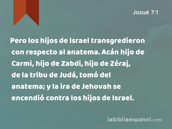 Pero los hijos de Israel transgredieron con respecto al anatema. Acán hijo de Carmi, hijo de Zabdi, hijo de Zéraj, de la tribu de Judá, tomó del anatema; y la ira de Jehovah se encendió contra los hijos de Israel. - Josué 7:1