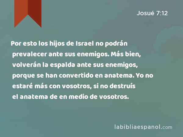 Por esto los hijos de Israel no podrán prevalecer ante sus enemigos. Más bien, volverán la espalda ante sus enemigos, porque se han convertido en anatema. Yo no estaré más con vosotros, si no destruís el anatema de en medio de vosotros. - Josué 7:12