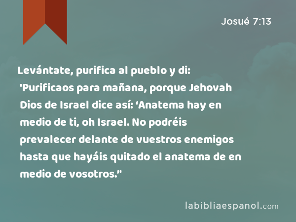 Levántate, purifica al pueblo y di: 'Purificaos para mañana, porque Jehovah Dios de Israel dice así: ‘Anatema hay en medio de ti, oh Israel. No podréis prevalecer delante de vuestros enemigos hasta que hayáis quitado el anatema de en medio de vosotros.’' - Josué 7:13