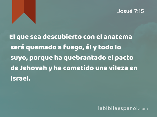 El que sea descubierto con el anatema será quemado a fuego, él y todo lo suyo, porque ha quebrantado el pacto de Jehovah y ha cometido una vileza en Israel. - Josué 7:15