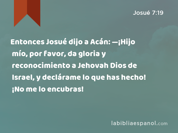 Entonces Josué dijo a Acán: —¡Hijo mío, por favor, da gloria y reconocimiento a Jehovah Dios de Israel, y declárame lo que has hecho! ¡No me lo encubras! - Josué 7:19