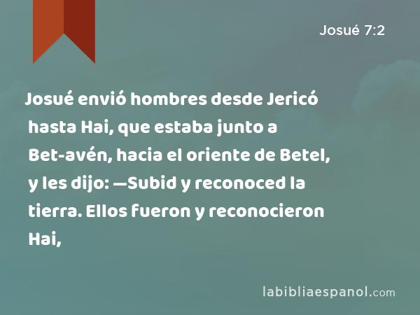 Josué envió hombres desde Jericó hasta Hai, que estaba junto a Bet-avén, hacia el oriente de Betel, y les dijo: —Subid y reconoced la tierra. Ellos fueron y reconocieron Hai, - Josué 7:2