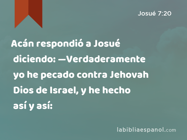 Acán respondió a Josué diciendo: —Verdaderamente yo he pecado contra Jehovah Dios de Israel, y he hecho así y así: - Josué 7:20