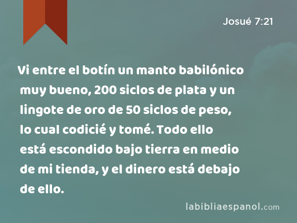 Vi entre el botín un manto babilónico muy bueno, 200 siclos de plata y un lingote de oro de 50 siclos de peso, lo cual codicié y tomé. Todo ello está escondido bajo tierra en medio de mi tienda, y el dinero está debajo de ello. - Josué 7:21