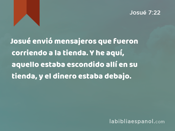 Josué envió mensajeros que fueron corriendo a la tienda. Y he aquí, aquello estaba escondido allí en su tienda, y el dinero estaba debajo. - Josué 7:22