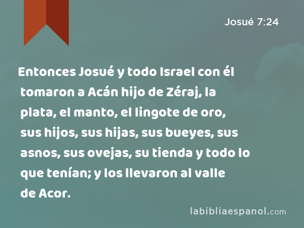 Entonces Josué y todo Israel con él tomaron a Acán hijo de Zéraj, la plata, el manto, el lingote de oro, sus hijos, sus hijas, sus bueyes, sus asnos, sus ovejas, su tienda y todo lo que tenían; y los llevaron al valle de Acor. - Josué 7:24