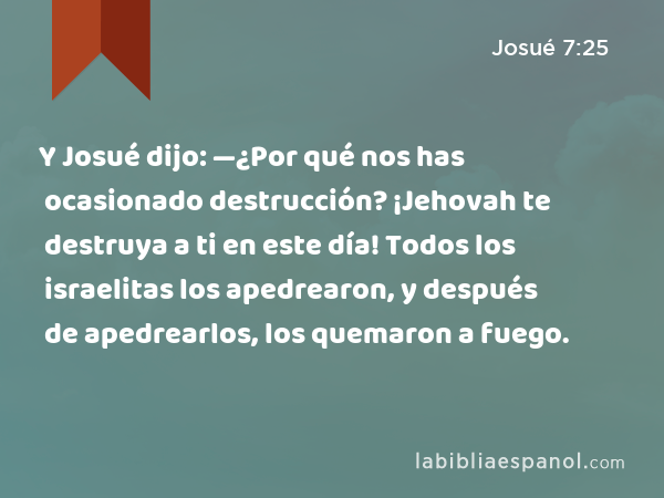 Y Josué dijo: —¿Por qué nos has ocasionado destrucción? ¡Jehovah te destruya a ti en este día! Todos los israelitas los apedrearon, y después de apedrearlos, los quemaron a fuego. - Josué 7:25